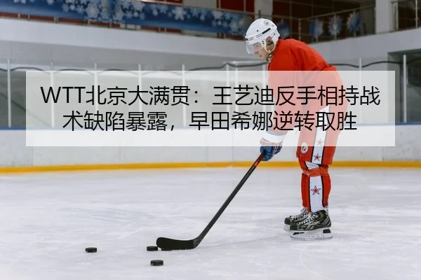 WTT北京大满贯：王艺迪反手相持战术缺陷暴露，早田希娜逆转取胜